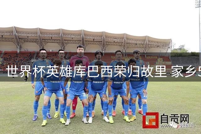 世界杯英雄库巴西荣归故里 家乡500人夹道欢迎成立专属球迷会