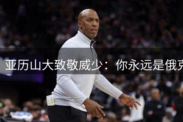 亚历山大致敬威少：你永远是俄克拉荷马城真正的传奇