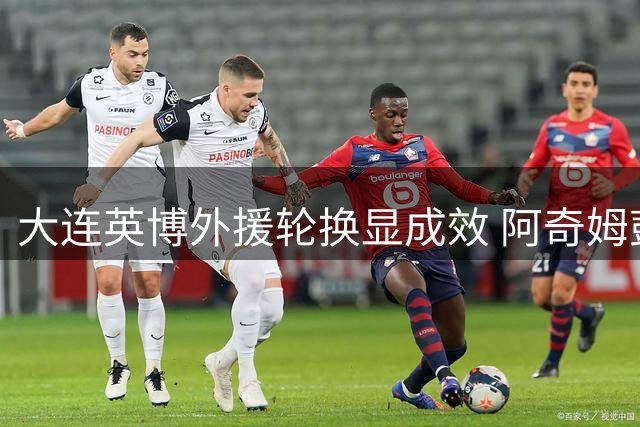 大连英博外援轮换显成效 阿奇姆彭蓄力备战关键战