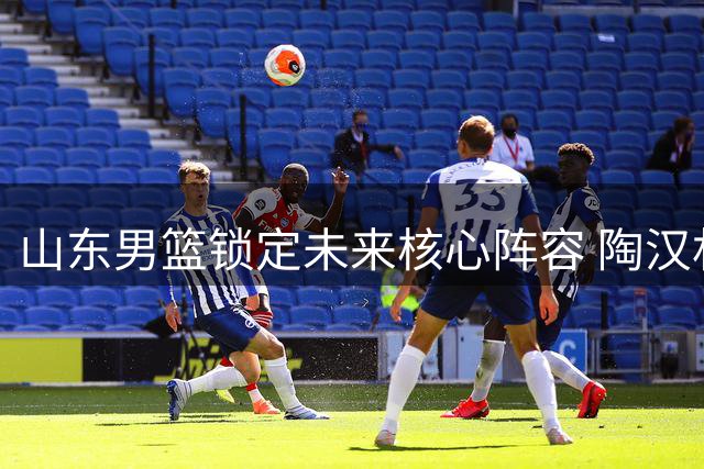 山东男篮锁定未来核心阵容 陶汉林领衔三将续约开启新征程