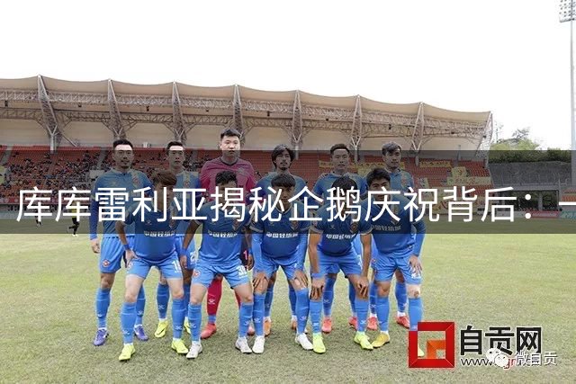 库库雷利亚揭秘企鹅庆祝背后：一段关于爱与承诺的足球童话
