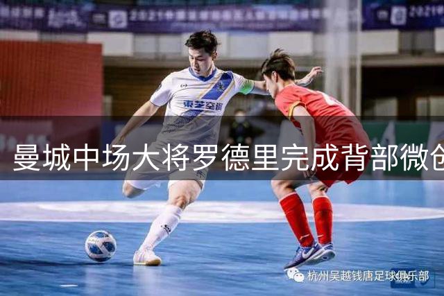 曼城中场大将罗德里完成背部微创手术 康复期引关注