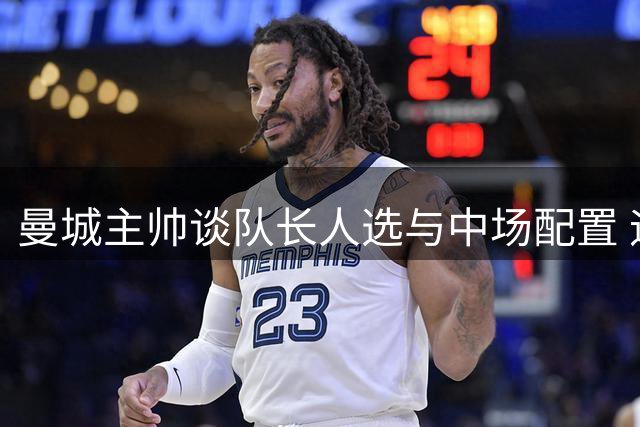 曼城主帅谈队长人选与中场配置 迪亚斯领袖风范获盛赞