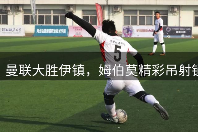 曼联大胜伊镇，姆伯莫精彩吊射锁定胜局