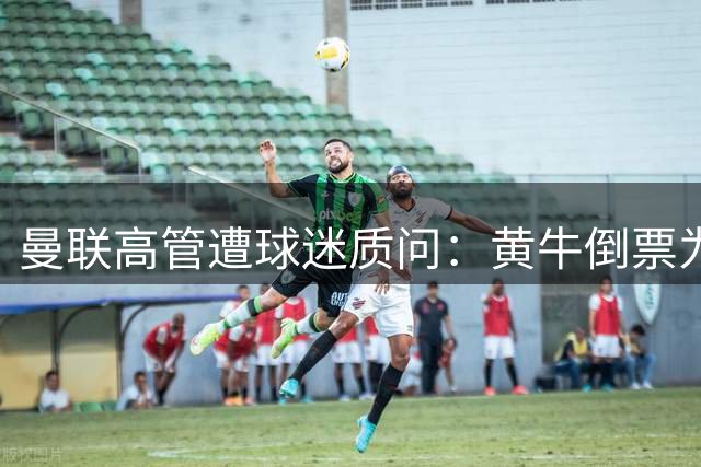 曼联高管遭球迷质问：黄牛倒票为何难根除
