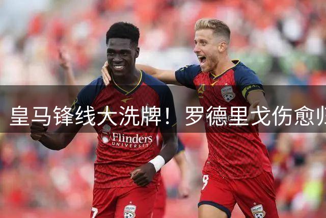 皇马锋线大洗牌！罗德里戈伤愈归来恐失主力位置