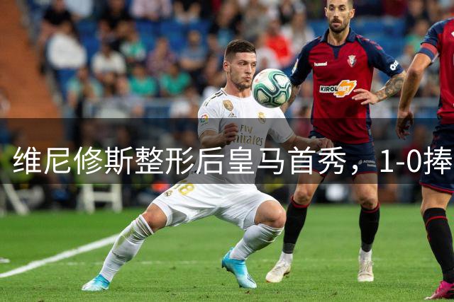 维尼修斯整形后皇马首秀，1-0捧杯引热议