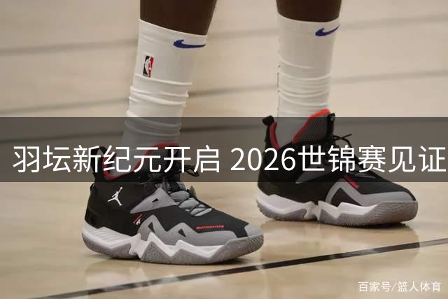 羽坛新纪元开启 2026世锦赛见证格局重塑