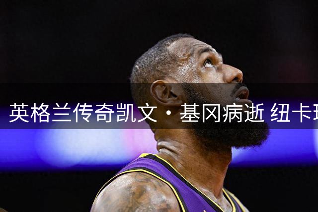 英格兰传奇凯文·基冈病逝 纽卡球迷痛失"希望灯塔