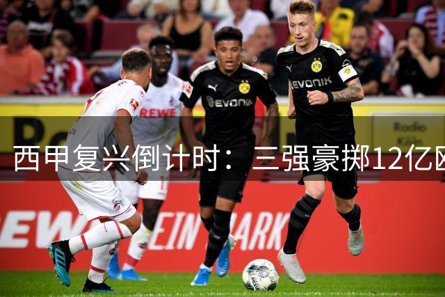 西甲复兴倒计时：三强豪掷12亿欧引援，新赛季能否打破英超垄断？