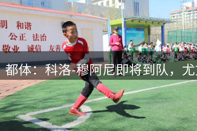 都体：科洛-穆阿尼即将到队，尤文想再补一名中锋