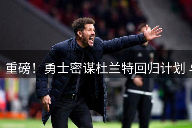 重磅！勇士密谋杜兰特回归计划 与库里再组王朝阵容悬念待解