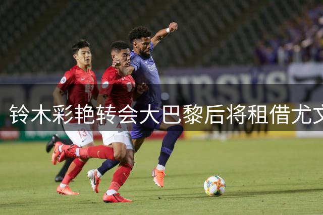 铃木彩艳转会大巴黎后将租借尤文 体检在即